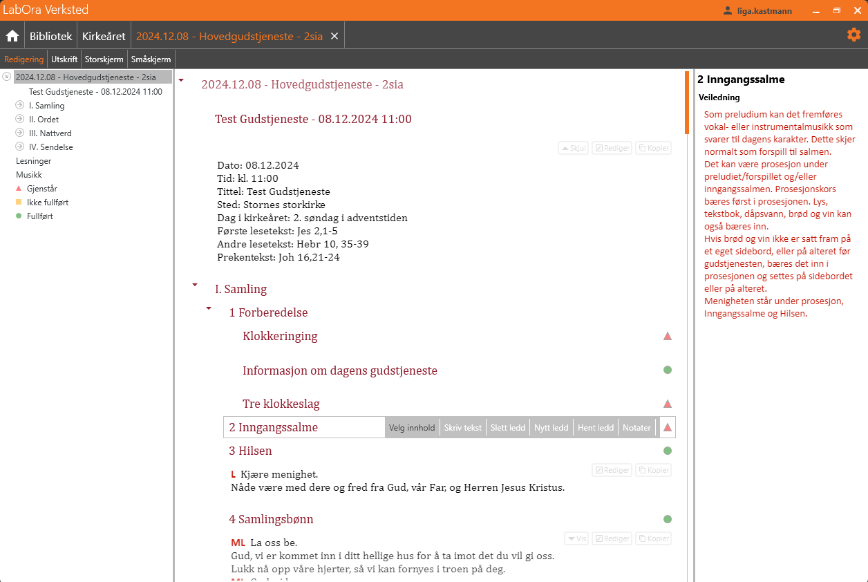 Dette bildet viser arbeidsflaten for redigering av en gudstjeneste i applikasjonen LabOra Verksted. Øverst vises tittelen '2024.12.08 – Hovedgudstjeneste – 2sia' i fanen. Arbeidsflaten er delt inn i tre hovedområder:
Venstre panel: Viser en oversikt over gudstjenestens struktur og status. Seksjoner som 'I. Samling,' 'II. Ordet,' og 'III. Nattverd' er organisert hierarkisk.
Midtre panel: Inneholder detaljene for den valgte gudstjenesten for alle ledd.
Høyre panel: Viser veiledning for det valgte leddet, i dette tilfellet '2 Inngangssalme.' Veiledningen gir detaljer om hvordan dette leddet kan fremføres, inkludert bruk av prosessjon, tekstbok, og musikalsk fremføring.